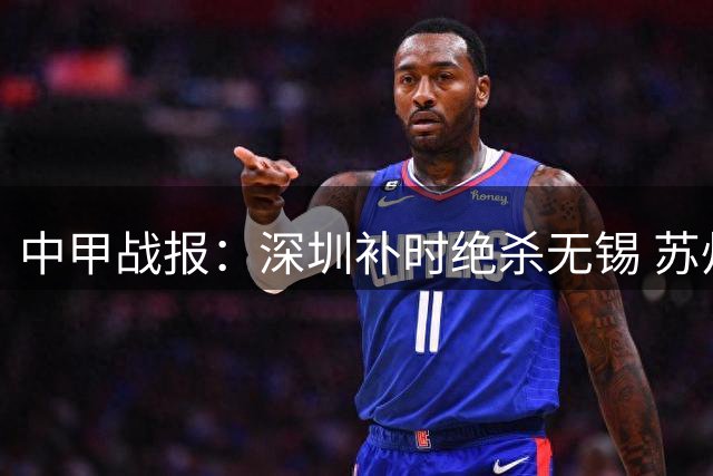 中甲战报：深圳补时绝杀无锡 苏州力克梅州 亚泰战平石家庄