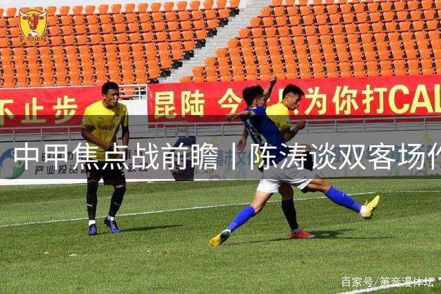 中甲焦点战前瞻丨陈涛谈双客场作战策略 魏志伟誓为球迷带回胜利