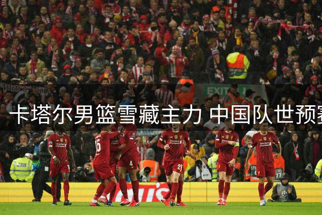 卡塔尔男篮雪藏主力 中国队世预赛首战成练兵良机