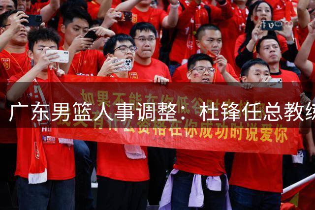广东男篮人事调整：杜锋任总教练，朱芳雨转任荣誉顾问