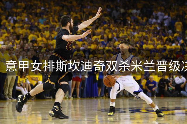 意甲女排斯坎迪奇双杀米兰晋级决赛 朱婷斩获15分