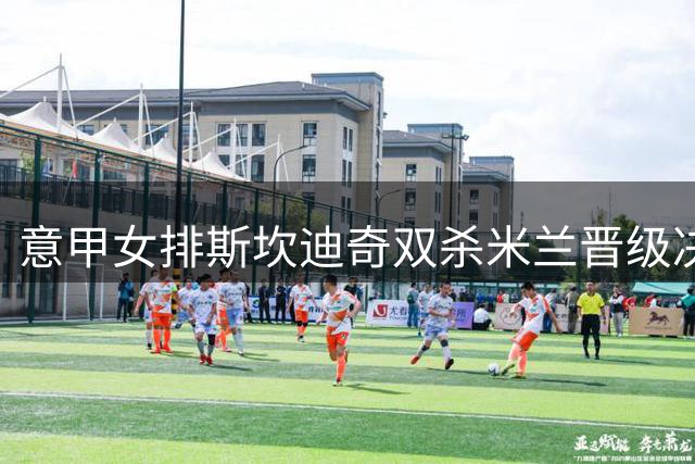 意甲女排斯坎迪奇双杀米兰晋级决赛 朱婷斩获15分