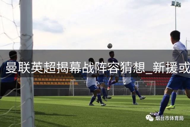 曼联英超揭幕战阵容猜想 新援或迎首发机遇
