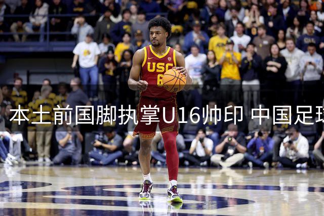 本土前国脚执掌U16帅印 中国足球青训体系迎来新变革