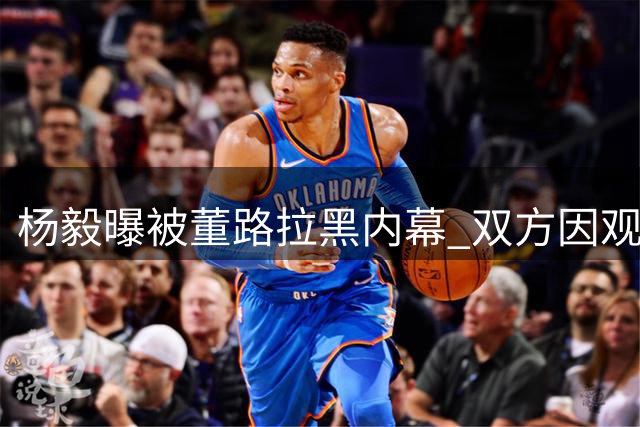 杨毅曝被董路拉黑内幕 双方因观点分歧彻底闹翻