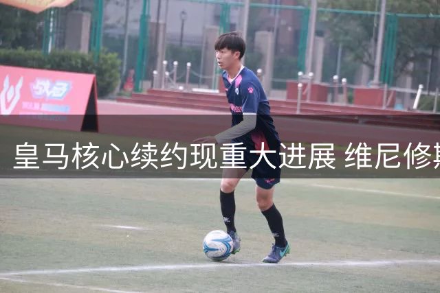 皇马核心续约现重大进展 维尼修斯前途尘埃落定