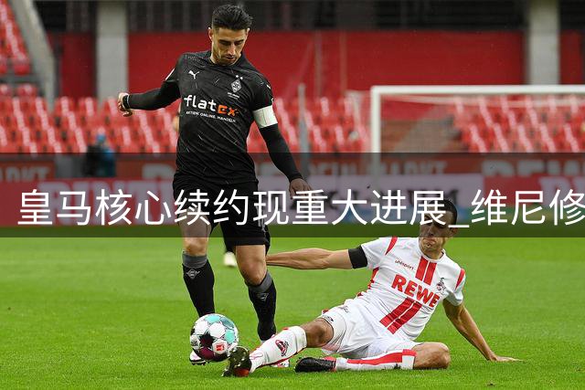 皇马核心续约现重大进展 维尼修斯前途尘埃落定