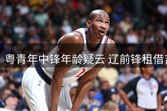 粤青年中锋年龄疑云 辽前锋租借吉林 鲁瞄准自由后卫 张镇麟签下新代言