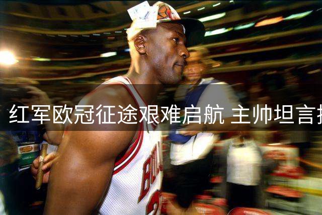 红军欧冠征途艰难启航 主帅坦言挑战与机遇并存