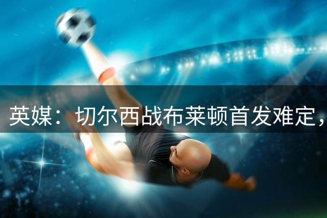 英媒：切尔西战布莱顿首发难定，恩佐或缺席