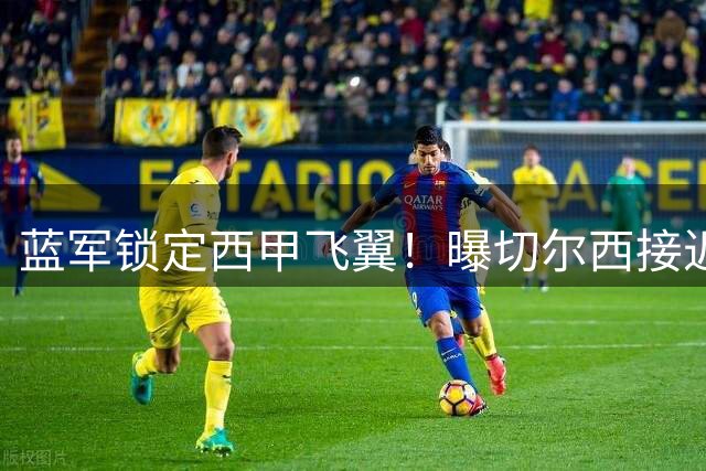 蓝军锁定西甲飞翼！曝切尔西接近1900万欧签巴列卡诺主力边卫