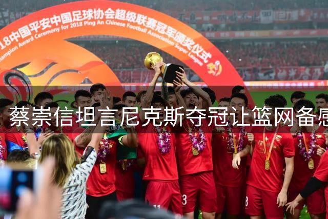 蔡崇信坦言尼克斯夺冠让篮网备感压力 但坚持既定重建路线不变