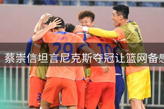 蔡崇信坦言尼克斯夺冠让篮网备感压力 但坚持既定重建路线不变